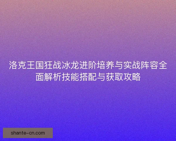 洛克王国狂战冰龙进阶培养与实战阵容全面解析技能搭配与获取攻略