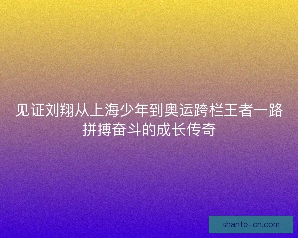 见证刘翔从上海少年到奥运跨栏王者一路拼搏奋斗的成长传奇