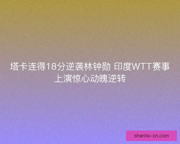 塔卡连得18分逆袭林钟勋 印度WTT赛事上演惊心动魄逆转