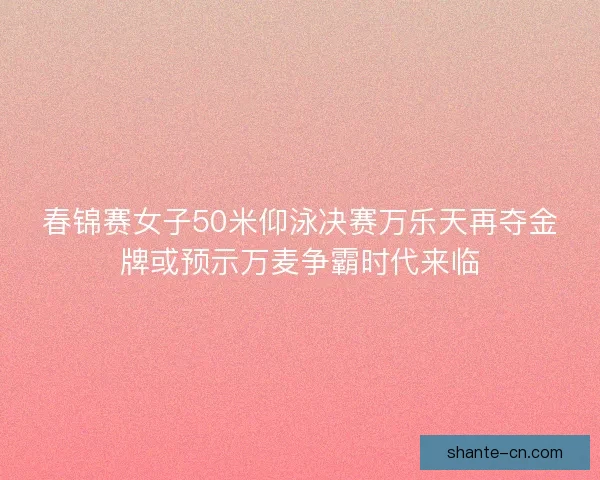春锦赛女子50米仰泳决赛万乐天再夺金牌或预示万麦争霸时代来临